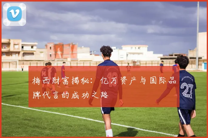 梅西财富揭秘：亿万资产与国际品牌代言的成功之路