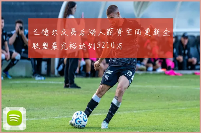 兰德尔交易后湖人薪资空间更新全联盟最充裕达到5210万