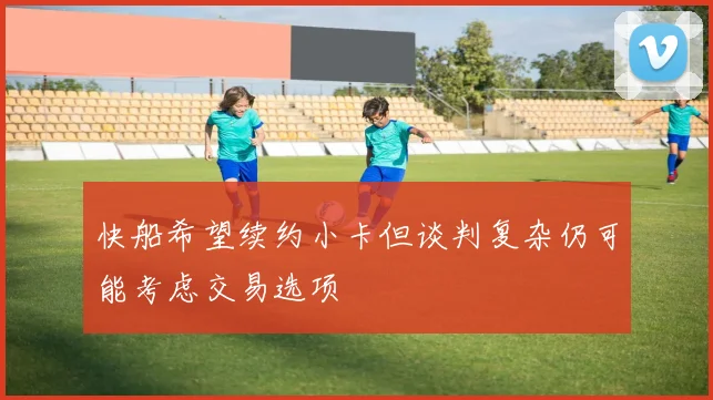 快船希望续约小卡但谈判复杂仍可能考虑交易选项