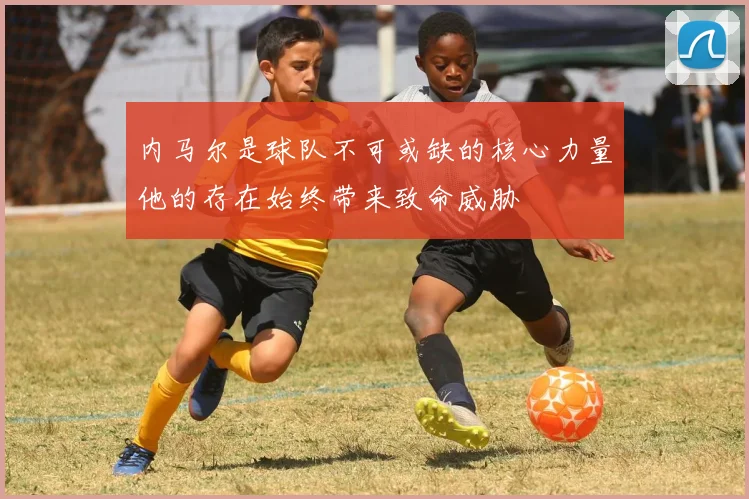 内马尔是球队不可或缺的核心力量他的存在始终带来致命威胁