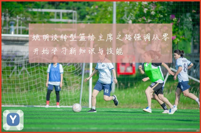 姚明谈转型篮协主席之路强调从零开始学习新知识与技能