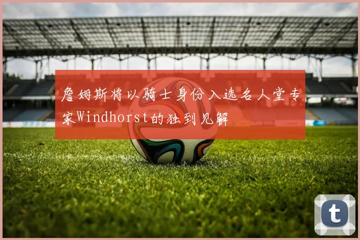 詹姆斯将以骑士身份入选名人堂专家Windhorst的独到见解