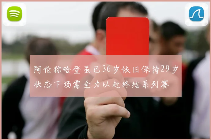 阿伦称哈登虽已36岁依旧保持29岁状态下场需全力以赴终结系列赛