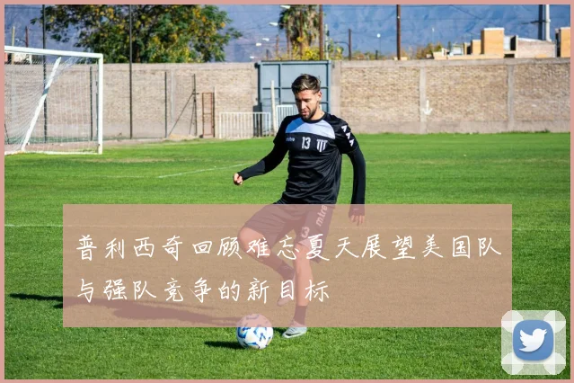 普利西奇回顾难忘夏天展望美国队与强队竞争的新目标
