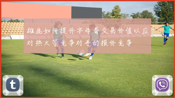 雄鹿如何提升字母哥交易价值以应对热火等竞争对手的报价竞争