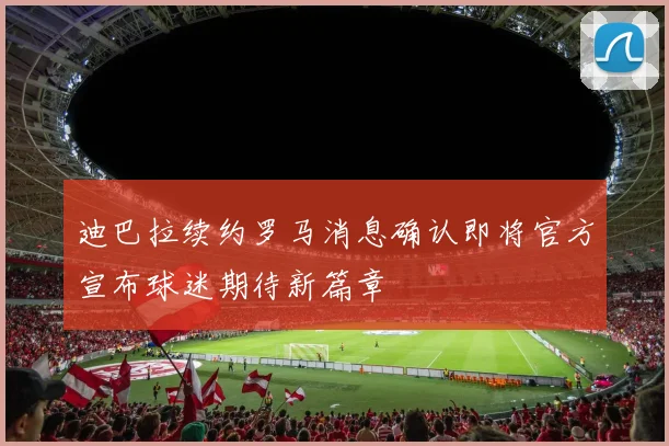 迪巴拉续约罗马消息确认即将官方宣布球迷期待新篇章