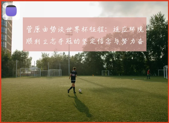 菅原由势谈世界杯征程：适应环境顺利立志夺冠的坚定信念与努力奋斗