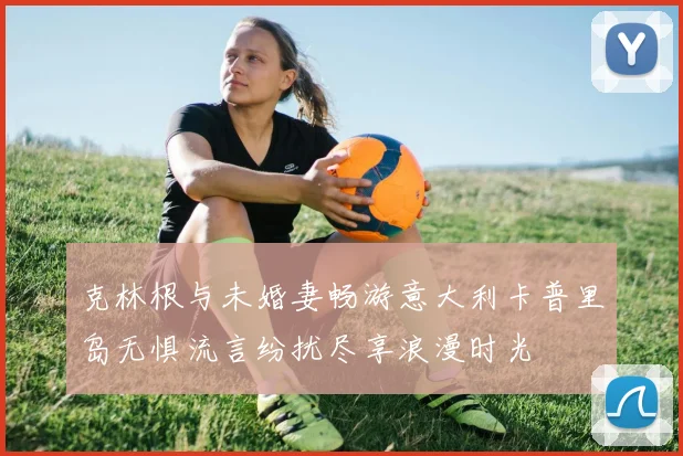 克林根与未婚妻畅游意大利卡普里岛无惧流言纷扰尽享浪漫时光