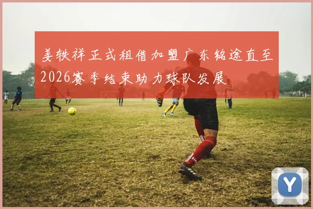 姜轶祥正式租借加盟广东铭途直至2026赛季结束助力球队发展