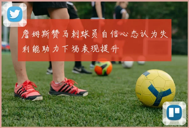 詹姆斯赞马刺球员自信心态认为失利能助力下场表现提升